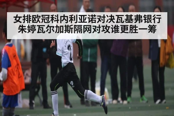 女排欧冠科内利亚诺对决瓦基弗银行 朱婷瓦尔加斯隔网对攻谁更胜一筹