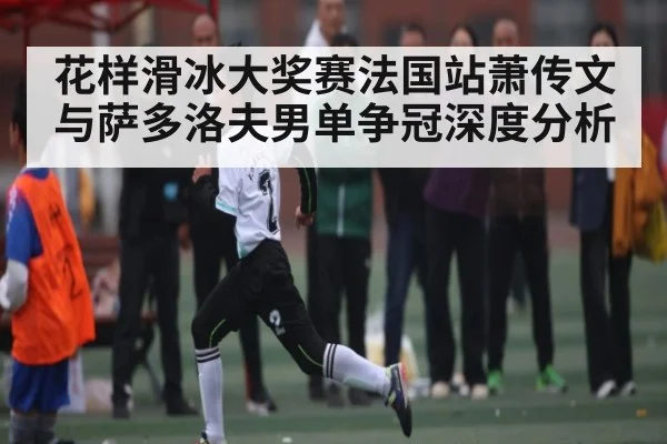 花样滑冰大奖赛法国站萧传文与萨多洛夫男单争冠深度分析