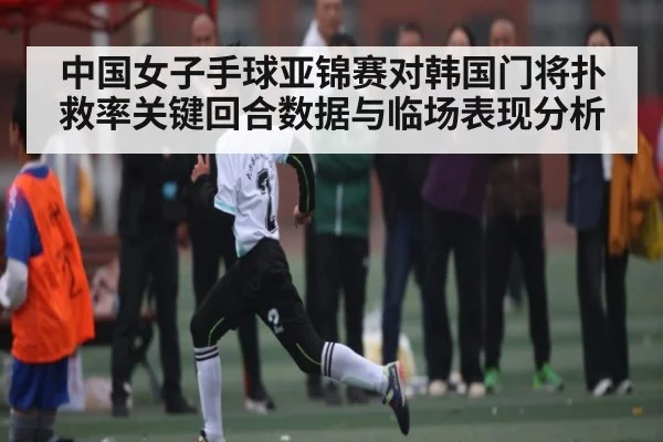 中国女子手球亚锦赛对韩国门将扑救率关键回合数据与临场表现分析